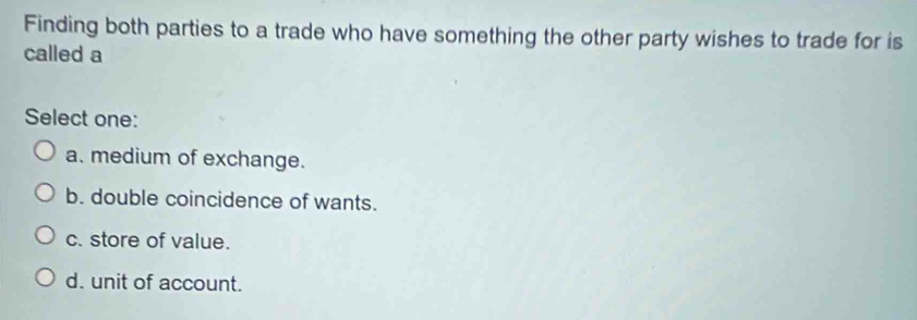 Finding both parties to a trade who have something the other party wishes to trade for is
called a
Select one:
a. medium of exchange.
b. double coincidence of wants.
c. store of value.
d. unit of account.