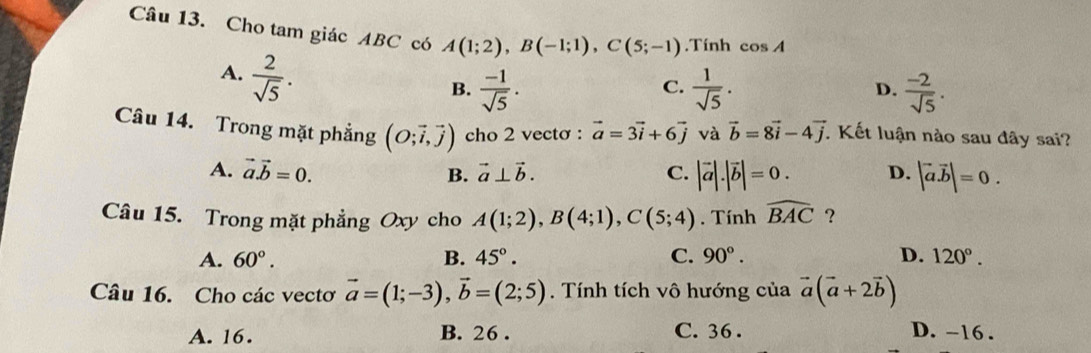 Cho tam giác ABC có A(1;2), B(-1;1), C(5;-1).Tính cos A
A.  2/sqrt(5) .
C.
B.  (-1)/sqrt(5) .  1/sqrt(5) . D.  (-2)/sqrt(5) . 
Câu 14. Trong mặt phẳng (O;vector i,vector j) cho 2 vectơ : vector a=3vector i+6vector j và vector b=8vector i-4vector j. Kết luận nào sau đây sai?
A. vector a.vector b=0. B. vector a⊥ vector b. C. |vector a|.|vector b|=0. D. |vector a.vector b|=0. 
Câu 15. Trong mặt phẳng Oxy cho A(1;2), B(4;1), C(5;4). Tính widehat BAC ?
A. 60°. B. 45°. C. 90°. D. 120°. 
Câu 16. Cho các vectơ vector a=(1;-3), vector b=(2;5). Tính tích vô hướng của vector a(vector a+2vector b)
A. 16. B. 26. C. 36. D. -16.