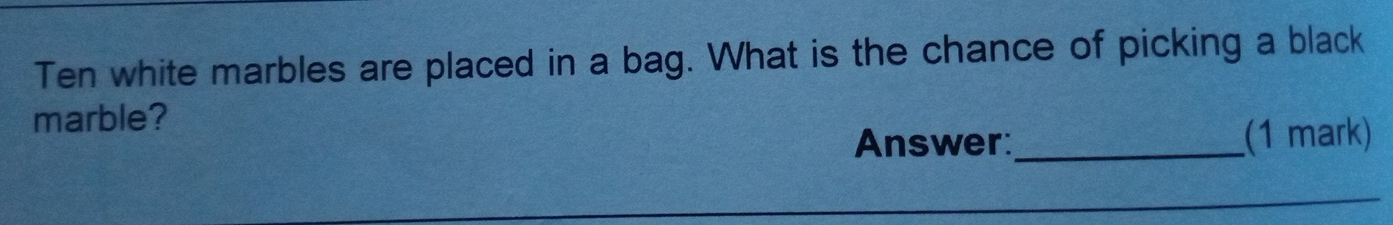 Ten white marbles are placed in a bag. What is the chance of picking a black 
marble? 
Answer:_ (1 mark) 
_