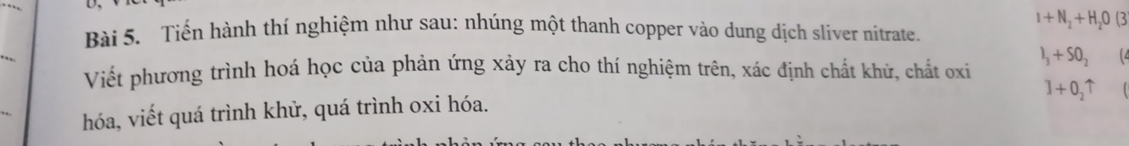 I+N_2+H_2O(3
Bài 5. Tiến hành thí nghiệm như sau: nhúng một thanh copper vào dung dịch sliver nitrate. 
Viết phương trình hoá học của phản ứng xảy ra cho thí nghiệm trên, xác định chất khử, chất oxi
I_3+SO_2 (4
l+0_2uparrow
hóa, viết quá trình khử, quá trình oxi hóa.