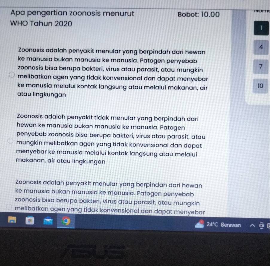 Apa pengertian zoonosis menurut Bobot: 10.00
WHO Tahun 2020
1
4
Zoonosis adalah penyakit menular yang berpindah dari hewan
ke manusia bukan manusia ke manusia. Patogen penyebab
zoonosis bisa berupa bakteri, virus atau parasit, atau mungkin
7
melibatkan agen yang tidak konvensional dan dapat menyebar
ke manusia melalui kontak langsung atau melalui makanan, air
10
atau lingkungan
Zoonosis adalah penyakit tidak menular yang berpindah dari
hewan ke manusia bukan manusia ke manusia. Patogen
penyebab zoonosis bisa berupa bakteri, virus atau parasit, atau
mungkin melibatkan agen yang tidak konvensional dan dapat
menyebar ke manusia melalui kontak langsung atau melalui
makanan, air atau lingkungan
Zoonosis adalah penyakit menular yang berpindah dari hewan
ke manusia bukan manusia ke manusia. Patogen penyebab
zoonosis bisa berupa bakteri, virus atau parasit, atau mungkin
melibatkan agen yang tidak konvensional dan dapat menyebar
24°C Berawan