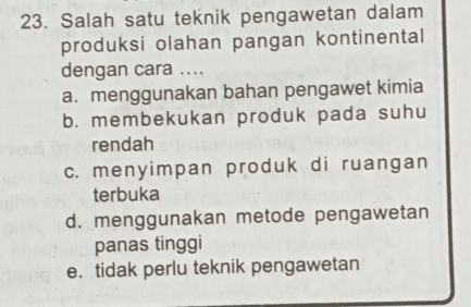 Salah satu teknik pengawetan dalam
produksi olahan pangan kontinental
dengan cara ....
a. menggunakan bahan pengawet kimia
b. membekukan produk pada suhu
rendah
c. menyimpan produk di ruangan
terbuka
d. menggunakan metode pengawetan
panas tinggi
e. tidak perlu teknik pengawetan