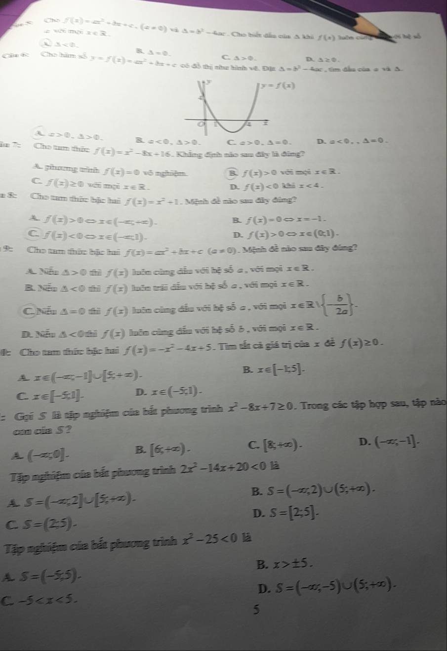 Cho
z wर mल
f(x)=ax^2+bx+c.(a!= 0) x∈ R qì △ =b^2-4ac Cho hiết dễn của A khi f(x) lutn carg s ớ i hệ số
△ <0.
B. △ =0. C. △ >0. D. △ ≥ 0.
Câu Cc Cho him số y=f(x)=ax^2+bx+c có đồ thị nhhe hình vê. Đặn △ =b^2-4ac tim đầu của e và A.
x>0,△ >0. R. a<0,△ >0. C. a>0.△ =0. D. a<0.,△ =0.
i□ 7: Cho tam thức f(x)=x^2-8x+16. Khẳng đính nào sa đây là đing?
A. phương tình f(x)=0 vô nghiệm B f(x)>0 với mọi x∈ R.
C. f(x)≥ 0 wēi gi x∈ R. khō x<4.
D. f(x)<0</tex>
* &: Cho tam thức hậc hai f(x)=x^2+1. Mệnh đề nào saa đây đúng?
f(x)>0Leftrightarrow x∈ (-π ,+∈fty )-
B. f(x)=0Leftrightarrow x=-1.
C f(x)<0Leftrightarrow x∈ (-∈fty ,1).
D. f(x)>0Leftrightarrow x∈ (0;1)-
1 9: Cho tam thức bậc hai f(x)=ax^2+bx+c(a!= 0). Mệnh đề nào sau đây đúng?
A. Nễn △ >0 f(x) luôn cùng dầu với hệ số a , với mọi x∈ R.
B. Nếo △ <0</tex> dū f(x) luôn trái đếu với hệ số a , với mọi x∈ R.
C. Nết △ =0 thì f(x) luân cùng đầu với hệ số a , với mọi x ∈ R  - b/2a  .
D. Nếu △ <0</tex> f(x) luôn cùng đấu với hệ số 6 , với mọi x∈ R.
4c Cho tam thức bậc hai f(x)=-x^2-4x+5. Tìm tất cả giá trị của x đề f(x)≥ 0.
A x∈ (-∈fty ,-1]∪ [5,+∈fty ).
B. x∈ [-1,5].
C x∈ [-5,1]. D. x∈ (-5,1).
: Gọi S là tập nghiệm của bắt phương trình x^2-8x+7≥ 0. Trong các tập hợp sau, tập nào
can cia S ?
A (-a;0].
B. [6,+∈fty ).
D.
C. [8,+∈fty ). (-∈fty ;-1].
Tập nghiệm của bắt phương trình 2x^2-14x+20<0</tex> là
A S=(-x,2]∪ [5,+∈fty ).
B. S=(-∈fty ,2)∪ (5,+∈fty ).
D. S=[2;5].
C S=(2:5).
Tập nghiệm của bắt phương trình x^2-25<0</tex> là
B. x>± 5.
A S=(-5,5).
D. S=(-∈fty ,-5)∪ (5;+∈fty ).
C -5
5