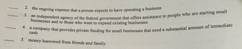 the ongoing expense that a person expects to have operating a business 
_3. an independent agency of the federal government that offers assistance to people who are starting small 
businesses and to those who want to expand existing businesses 
_4. a company that provides private funding for small businesses that need a substantial amount of immediate 
cash 
_5. money borrowed from friends and family