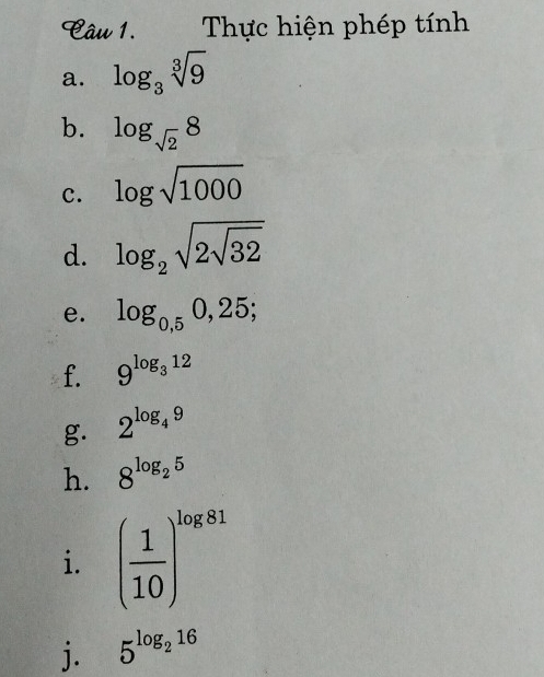 Thực hiện phép tính 
a. log _3sqrt[3](9)
b. log _sqrt(2)8
c. log sqrt(1000)
d. log _2sqrt(2sqrt 32)
e. log _0,50,25;
f. 9^(log _3)12
g. 2^(log _4)9
h. 8^(log _2)5
i. ( 1/10 )^log 81
j. 5^(log _2)16