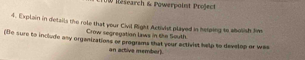 UW Research & Powerpoint Project 
4. Explain in details the role that your Civil Right Activist played in helping to abolish Jim 
Crow segregation laws in the South. 
(Be sure to include any organizations or programs that your activist help to develop or was 
an active member).