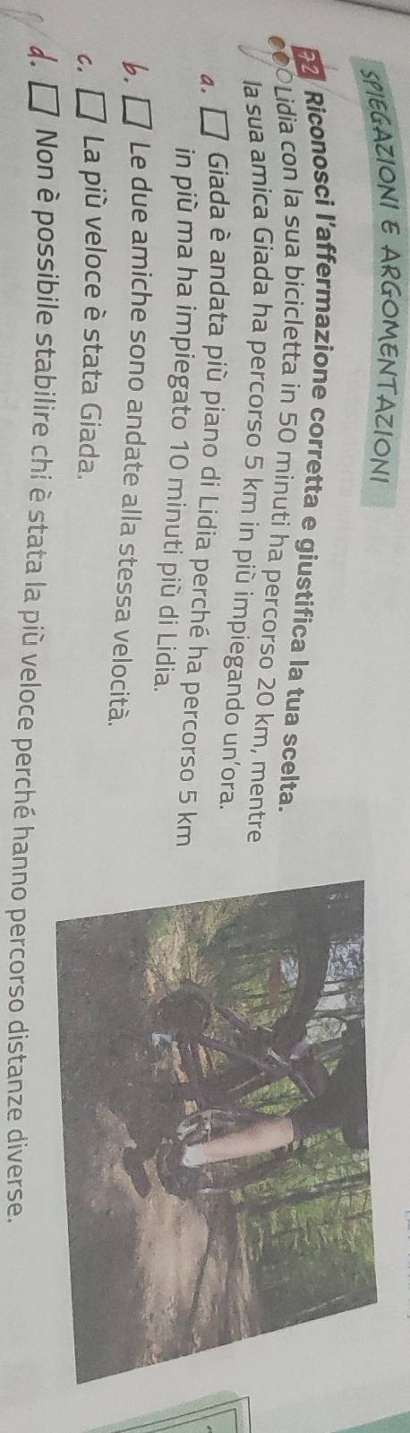 SPIEGAZIONI E ARGOMENTAZIONI
F2 Riconosci l’affermazione corretta e giustifica la tua scelta.
€0○Lidia con la sua bicicletta in 50 minuti ha percorso 20 km, mentre
la sua amica Giada ha percorso 5 km in più impiegando un’ora.
4. □ Giada è andata più piano di Lidia perché ha percorso 5 km
in più ma ha impiegato 10 minuti più di Lidia.
b. □ Le due amiche sono andate alla stessa velocità.
C. ∠ I La più veloce è stata Giada.
d. □ Non è possibile stabilire chi è stata la più veloce perché hanno percorso distanze diverse.