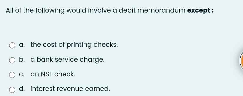 All of the following would involve a debit memorandum except :
a. the cost of printing checks.
b. a bank service charge.
c. an NSF check.
d. interest revenue earned.