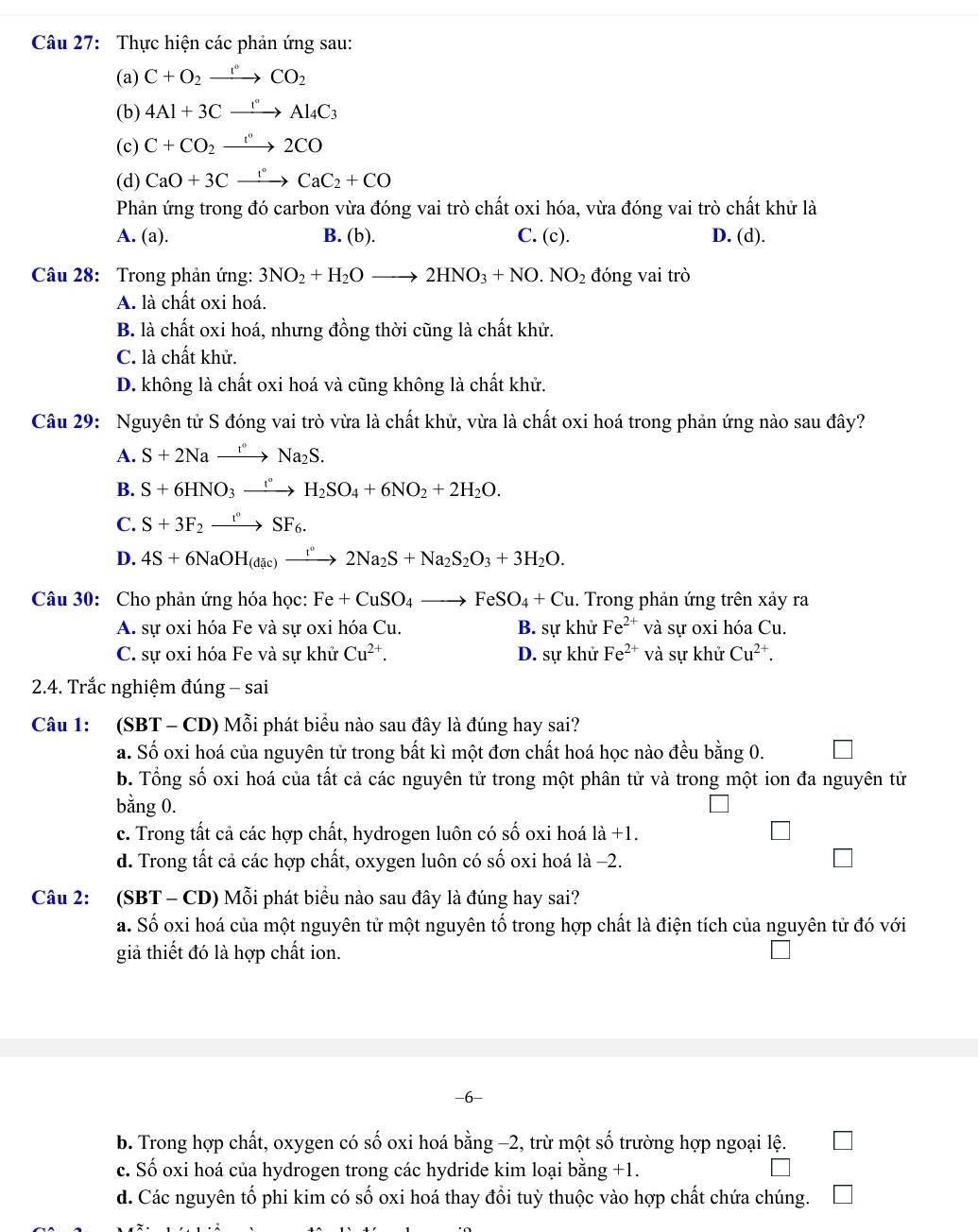 Thực hiện các phản ứng sau:
(a) C+O_2xrightarrow r°CO_2
(b) 4Al+3Cxrightarrow rAl_4C_3
(c) C+CO_2xrightarrow I°2CO
(d) CaO+3Cxrightarrow l°CaC_2+CO
Phản ứng trong đó carbon vừa đóng vai trò chất oxi hóa, vừa đóng vai trò chất khử là
A. (a). B. (b). C. (c). D. (d).
Câu 28: Trong phản ứng: 3NO_2+H_2Oto 2HNO_3+NO.NO_2 đóng vai trò
A. là chất oxi hoá.
B. là chất oxi hoá, nhưng đồng thời cũng là chất khử.
C. là chất khử.
D. không là chất oxi hoá và cũng không là chất khử.
Câu 29: Nguyên tử S đóng vai trò vừa là chất khử, vừa là chất oxi hoá trong phản ứng nào sau đây?
A. S+2Naxrightarrow t°Na_2S.
B. S+6HNO_3xrightarrow [^circ H_2SO_4+6NO_2+2H_2O.
C. S+3F_2xrightarrow t°SF_6.
D. 4S+6NaOH_(dac)xrightarrow r°2Na_2S+Na_2S_2O_3+3H_2O.
Câu 30: Cho phản ứng hóa học: Fe+CuSO_4to FeSO_4+Cu. Trong phản ứng trên xảy ra
A. sự oxi hóa Fe và sự oxi hóa Cu. B. sự khử Fe^(2+) và sự oxi hóa Cu.
C. sự oxi hóa Fe và sự khử Cu^(2+). D. sự khử Fe^(2+) và sự khử Cu^(2+).
2.4. Trắc nghiệm đúng - sai
Câu 1: (SBT - CD) Mỗi phát biểu nào sau đây là đúng hay sai?
a. Số oxi hoá của nguyên tử trong bất kì một đơn chất hoá học nào đều bằng 0.
b. Tổng số oxi hoá của tất cả các nguyên tử trong một phân tử và trong một ion đa nguyên tử
bằng 0.
c. Trong tất cả các hợp chất, hydrogen luôn có số oxi hoá 1dot a+1
d. Trong tất cả các hợp chất, oxygen luôn có số oxi hoá là −2.
Câu 2: (SBT - CD) Mỗi phát biểu nào sau đây là đúng hay sai?
a. Số oxi hoá của một nguyên tử một nguyên tố trong hợp chất là điện tích của nguyên tử đó với
giả thiết đó là hợp chất ion.
b. Trong hợp chất, oxygen có số oxi hoá bằng −2, trừ một số trường hợp ngoại lệ.
c. Số oxi hoá của hydrogen trong các hydride kim loại bằng +1.
d. Các nguyên tố phi kim có số oxi hoá thay đổi tuỳ thuộc vào hợp chất chứa chúng.