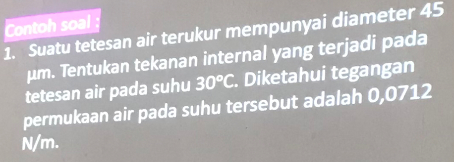 Contoh soal : 
1. Suatu tetesan air terukur mempunyai diameter 45
μm. Tentukan tekanan internal yang terjadi pada 
tetesan air pada suhu 30°C. Diketahui tegangan 
permukaan air pada suhu tersebut adalah 0,0712
N/m.