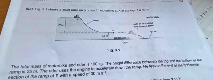 8(a) . Fig. 3.1 shows a stunt rider on a powerful motorbike at X at the top of a ramp. 
The total mass of motorbike and rider is 190 kg. The height difference between the top and the bottom of the 
ramp is 25 m. The rider uses the engine to accelerate down the ramp. He leaves the end of the horizontal 
section of the ramp at Y with a speed of 30ms^(-1).
X to Y