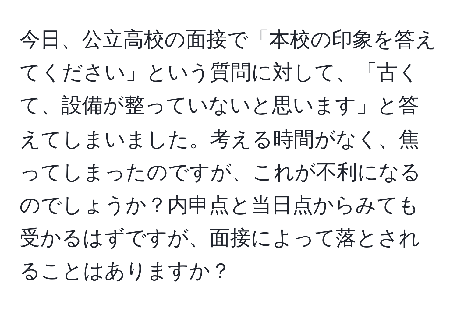 今日、公立高校の面接で「本校の印象を答えてください」という質問に対して、「古くて、設備が整っていないと思います」と答えてしまいました。考える時間がなく、焦ってしまったのですが、これが不利になるのでしょうか？内申点と当日点からみても受かるはずですが、面接によって落とされることはありますか？