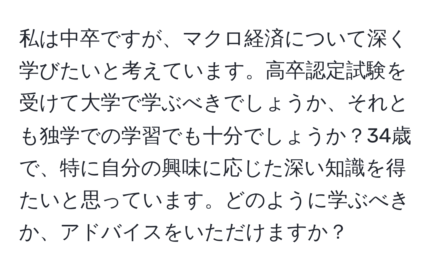 私は中卒ですが、マクロ経済について深く学びたいと考えています。高卒認定試験を受けて大学で学ぶべきでしょうか、それとも独学での学習でも十分でしょうか？34歳で、特に自分の興味に応じた深い知識を得たいと思っています。どのように学ぶべきか、アドバイスをいただけますか？