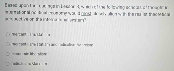 Based upon the readings in Lesson 3, which of the following schools of thought in
international political economy would most closely align with the realist theoretical
perspective on the international system?
mercantilism/statism
mercantilism/statism and radicalism/Marxism
economic liberalism
radicalism/Marxism