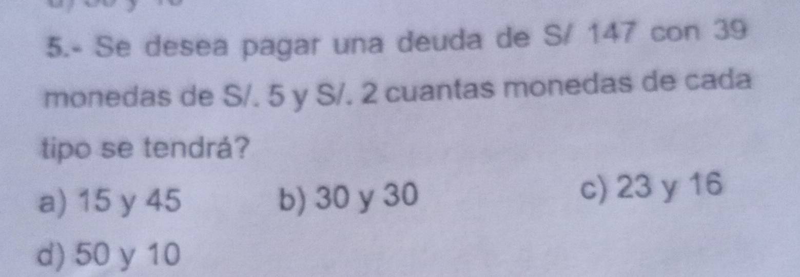 5.- Se desea pagar una deuda de S/ 147 con 39
monedas de S/. 5 y S/. 2 cuantas monedas de cada
tipo se tendrá?
a) 15 y 45 b) 30 y 30
c) 23 y 16
d) 50 y 10