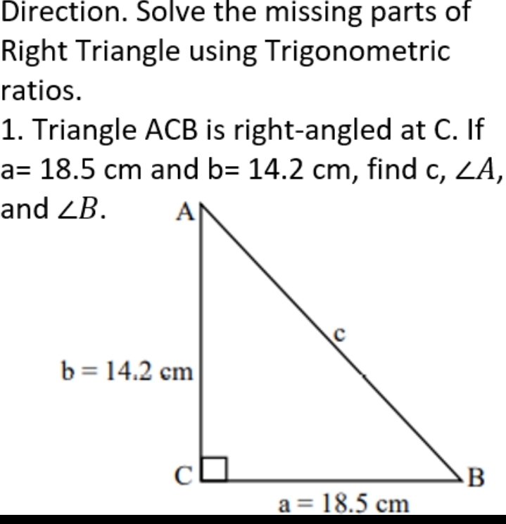 Direction. Solve the missing parts of
Right Triangle using Trigonometric
ratios.
1. Triangle ACB is right-angled at C. If
a=18.5 cm and b=14.2cm , find c, ∠ A,
and