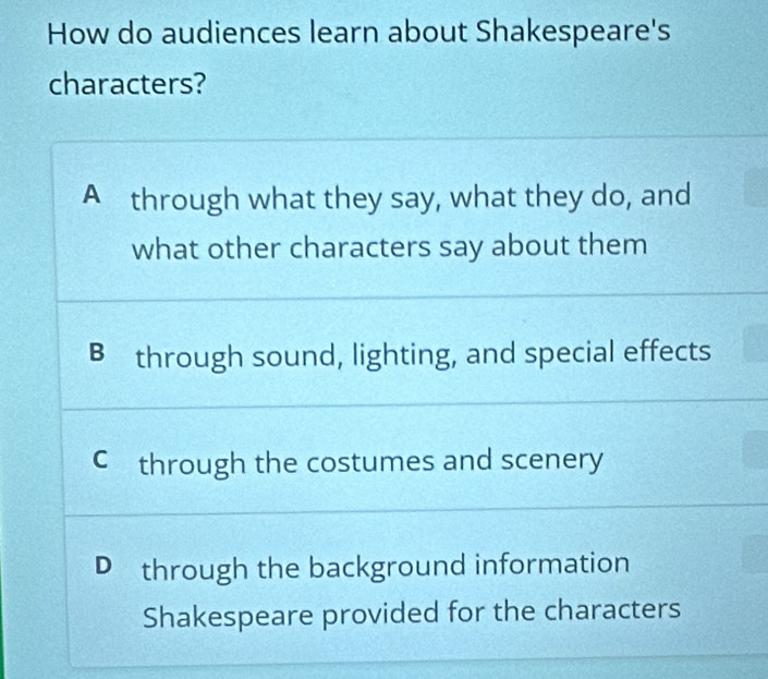 How do audiences learn about Shakespeare's
characters?
A through what they say, what they do, and
what other characters say about them
B through sound, lighting, and special effects
C through the costumes and scenery
D through the background information
Shakespeare provided for the characters