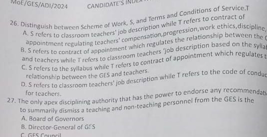 MoE/GES/ADI/2024 CANDIDATE'S INDE
26. Distinguish between Scheme of Work, S, and Terms and Conditions of Service.T
A. S refers to classroom teachers' job description while T refers to contract of
appointment regulating teachers' compensation,progression,work ethics,discipline
B. S refers to contract of appointment which regulates the relationship between the
and teachers while T refers to classroom teachers 'job description based on the sylla
C. S refers to the syllabus while T refers to contract of appointment which regulates t
relationship between the GES and teachers.
D. S refers to classroom teachers' job description while T refers to the code of condu
for teachers.
27. The only apex disciplining authority that has the power to endorse any recommendat
to summarily dismiss a teaching and non-teaching personnel from the GES is the
A. Board of Governors
B. Director-General of G!S
C GES Council