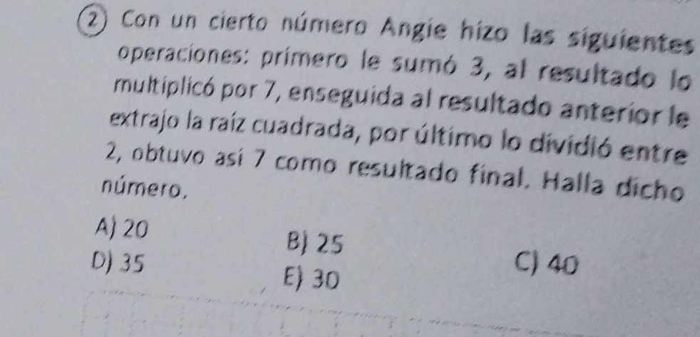 Con un cierto número Angie hizo las siguientes
operaciones: primero le sumó 3, al resultado lo
rmultiplicó por 7, enseguida al resultado anterior le
extrajo la raíz cuadrada, por último lo dividió entre
2, obtuvo así 7 como resultado final. Halla dicho
número.
A) 20 B) 25
D) 35 E) 30
C) 40