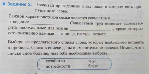 задание 2. Прочиτай приведёηный нике τекст, в коτором есть про- 
пушенные слова. 
Βажной характеристикой семьи является совместный_ 
и ведение _, Совместный труд помогает удовлетво- 
рить необходимые дя жизни _, среди которьх 
есть жизненно важные — в пише, одежде, отдыхе. 
Выбери из предлагаемого списка слова, которые необхолимо вставить 
в лробелы. Слова в слиске данывименительном палеже. Помниу что в 
списке слов болыше, чем тебе необходимо выбрать. 
X0зяйCтBO труд 
потребности блага