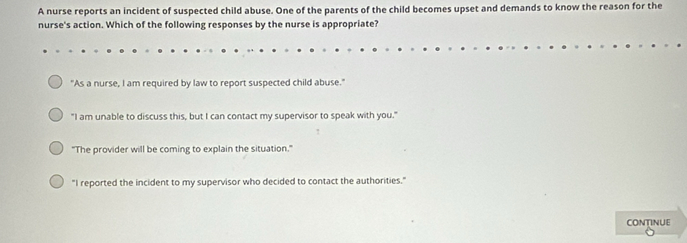 A nurse reports an incident of suspected child abuse. One of the parents of the child becomes upset and demands to know the reason for the
nurse's action. Which of the following responses by the nurse is appropriate?
"As a nurse, I am required by law to report suspected child abuse."
"I am unable to discuss this, but I can contact my supervisor to speak with you."
"The provider will be coming to explain the situation."
"I reported the incident to my supervisor who decided to contact the authorities."
CONTINUE