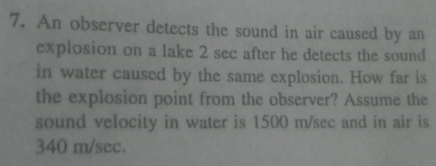 An observer detects the sound in air caused by an 
explosion on a lake 2 sec after he detects the sound 
in water caused by the same explosion. How far is 
the explosion point from the observer? Assume the 
sound velocity in water is 1500 m/sec and in air is
340 m/sec.