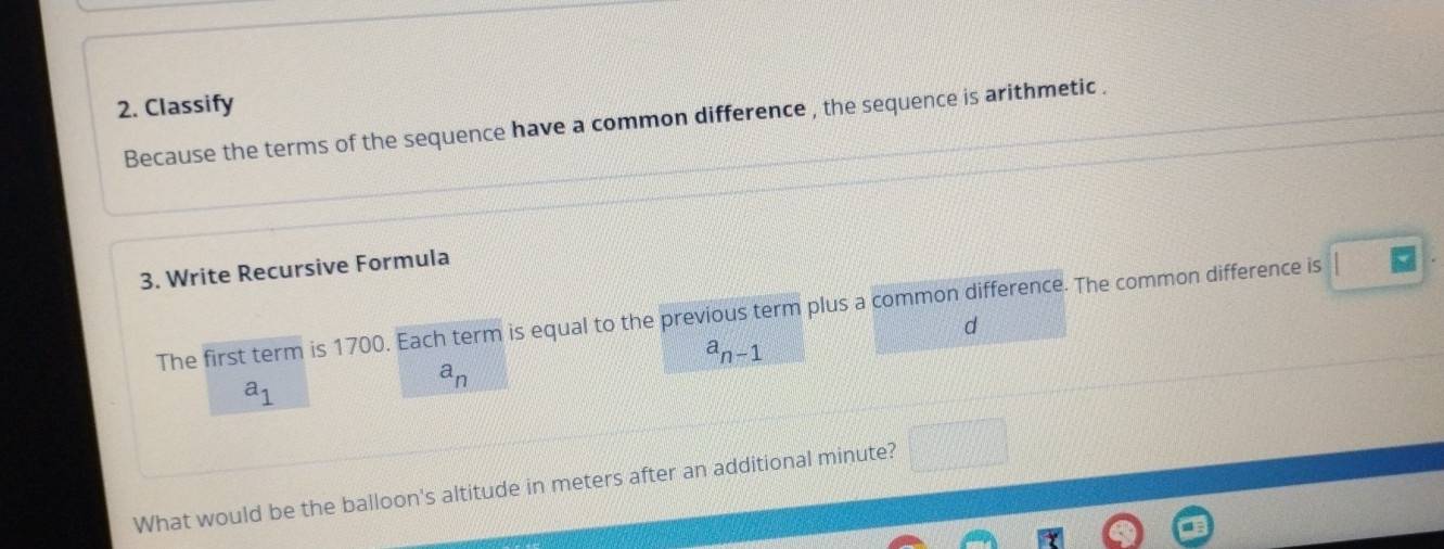 Classify 
Because the terms of the sequence have a common difference , the sequence is arithmetic . 
3. Write Recursive Formula 
The first term is 1700. Each term is equal to the previous term plus a common difference. The common difference is 
d
a_n-1
a_1
a_n
What would be the balloon's altitude in meters after an additional minute? □