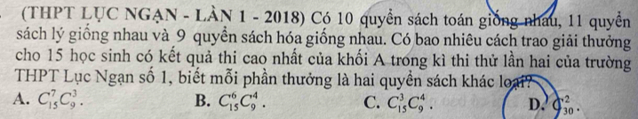 (THPT LỤC NGẠN - LÀN 1 - 2018) Có 10 quyển sách toán giống nhau, 11 quyền
sách lý giồng nhau và 9 quyền sách hóa giống nhau. Có bao nhiêu cách trao giải thưởng
cho 15 học sinh có kết quả thi cao nhất của khối A trong kì thi thử lần hai của trường
THPT Lục Ngạn số 1, biết mỗi phần thưởng là hai quyền sách khác lợ
A. C_(15)^7C_9^3. B. C_(15)^6C_9^4. C. C_(15)^3C_9^4. D. C_(30)^2.