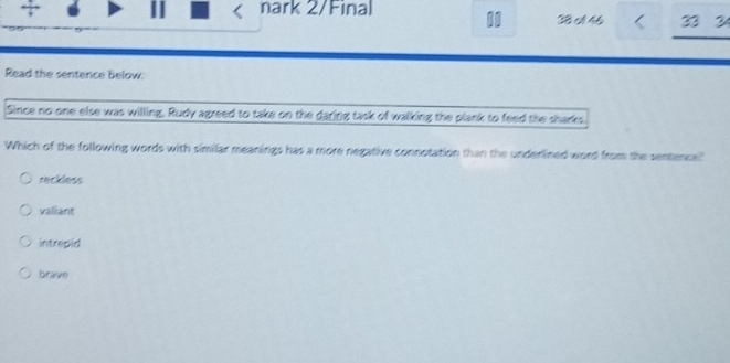 + |I nark 2/Final t 4 33 2
Read the sentence below.
Since no one else was willing, Rudy agreed to take on the daring task of walking the plank to feed the sharks
Which of the following words with similar meanings has a more negative connotation than the underlined word from the sentence?"
reckless
valiant
intrepid
brave