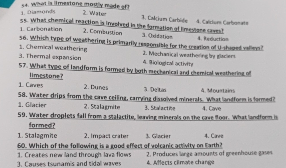 s4. What is limestone mostly made of?
1. Diamonds 2. Water 3. Calcium Carbide 4. Calcium Carbonate
55. What chemical reaction is involved in the formation of limestone caves?
1. Carbonation 2. Combustion 3. Oxidation 4. Reduction
56. Which type of weathering is primarily responsible for the creation of U-shaped valleys?
1. Chemical weathering 2. Mechanical weathering by glaciers
3. Thermal expansion 4. Biological activity
57. What type of landform is formed by both mechanical and chemical weathering of
limestone?
1. Caves 2. Dunes 3. Deltas 4. Mountains
58. Water drips from the cave ceiling, carrying dissolved minerals. What landform is formed?
1. Glacier 2. Stalagmite 3. Stalactite 4. Cave
59. Water droplets fall from a stalactite, leaving minerals on the cave floor. What landform is
formed?
1. Stalagmite 2. Impact crater 3. Glacier 4. Cave
60. Which of the following is a good effect of volcanic activity on Earth?
1. Creates new land through lava flows 2. Produces large amounts of greenhouse gases
3. Causes tsunamis and tidal waves 4. Affects climate change