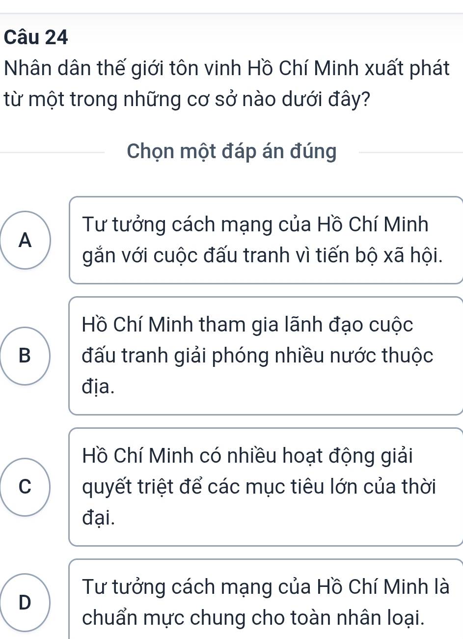 Nhân dân thế giới tôn vinh Hồ Chí Minh xuất phát
từ một trong những cơ sở nào dưới đây?
Chọn một đáp án đúng
Tư tưởng cách mạng của Hồ Chí Minh
A
gắn với cuộc đấu tranh vì tiến bộ xã hội.
Hồ Chí Minh tham gia lãnh đạo cuộc
B đấu tranh giải phóng nhiều nước thuộc
địa.
Hồ Chí Minh có nhiều hoạt động giải
C quyết triệt để các mục tiêu lớn của thời
đại.
Tư tưởng cách mạng của Hồ Chí Minh là
D
chuẩn mực chung cho toàn nhân loại.