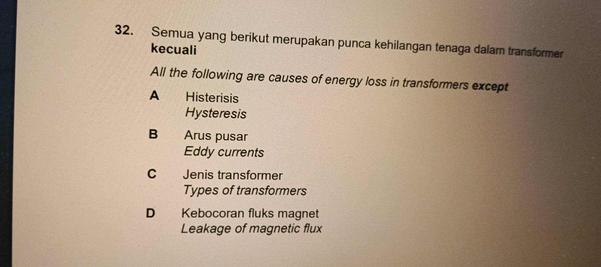 Semua yang berikut merupakan punca kehilangan tenaga dalam transformer
kecuali
All the following are causes of energy loss in transformers except
A Histerisis
Hysteresis
B Arus pusar
Eddy currents
C Jenis transformer
Types of transformers
D Kebocoran fluks magnet
Leakage of magnetic flux