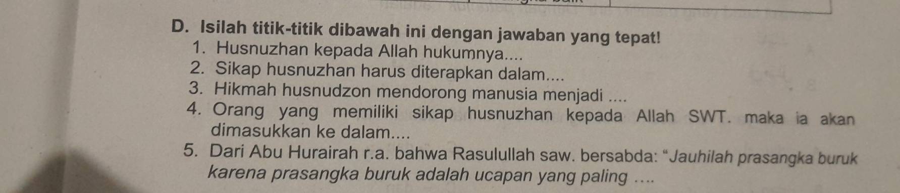 Isilah titik-titik dibawah ini dengan jawaban yang tepat! 
1. Husnuzhan kepada Allah hukumnya.... 
2. Sikap husnuzhan harus diterapkan dalam.... 
3. Hikmah husnudzon mendorong manusia menjadi .... 
4. Orang yang memiliki sikap husnuzhan kepada Allah SWT. maka ia akan 
dimasukkan ke dalam.... 
5. Dari Abu Hurairah r.a. bahwa Rasulullah saw. bersabda: “Jauhilah prasangka buruk 
karena prasangka buruk adalah ucapan yang paling ....