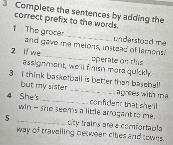 Complete the sentences by adding the 
correct prefix to the words. 
1 The grocer _understood me 
and gave me melons, instead of lemons! 
2 If we_ operate on this 
assignment, we’ll finish more quickly. 
3 I think basketball is better than baseball 
but my sister_ agrees with me. 
4 She's _confident that she’ll 
win - she seems a little arrogant to me. 
5 _city trains are a comfortable 
way of travelling between cities and towns.