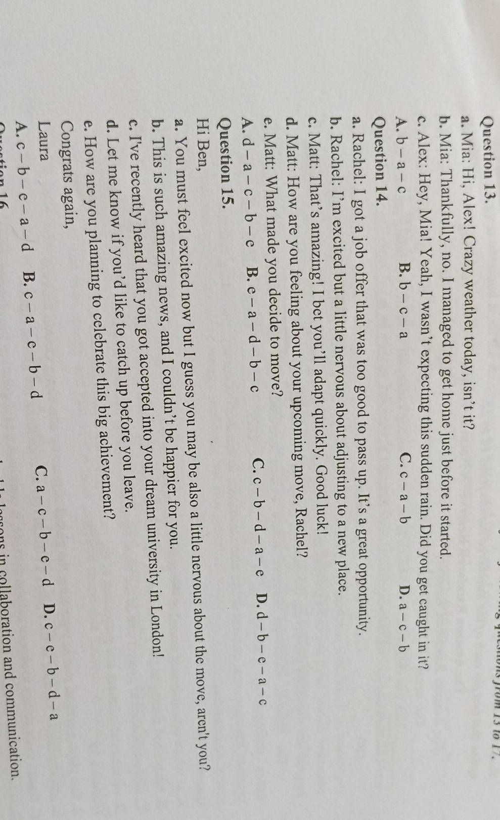 from 13 to 17.
a. Mia: Hi, Alex! Crazy weather today, isn’t it?
b. Mia: Thankfully, no. I managed to get home just before it started.
c. Alex: Hey, Mia! Yeah, I wasn’t expecting this sudden rain. Did you get caught in it?
A. b-a-c B. b-c-a C. c-a-b D. a-c-b
Question 14.
a. Rachel: I got a job offer that was too good to pass up. It’s a great opportunity.
b. Rachel: I’m excited but a little nervous about adjusting to a new place.
c. Matt: That’s amazing! I bet you’ll adapt quickly. Good luck!
d. Matt: How are you feeling about your upcoming move, Rachel?
e. Matt: What made you decide to move?
A. d-a-c-b-c B. e-a-d-b-c C. c-b-d-a-e D. d-b-e-a-c
Question 15.
Hi Ben,
a. You must feel excited now but I guess you may be also a little nervous about the move, aren't you?
b. This is such amazing news, and I couldn’t be happier for you.
c. I've recently heard that you got accepted into your dream university in London!
d. Let me know if you’d like to catch up before you leave.
e. How are you planning to celebrate this big achievement?
Congrats again,
Laura C. a-c-b-e-d D. c-e-b-d-a
A. c-b-e-a-d B. c-a-c-b-d
aons in collaboration and communication.