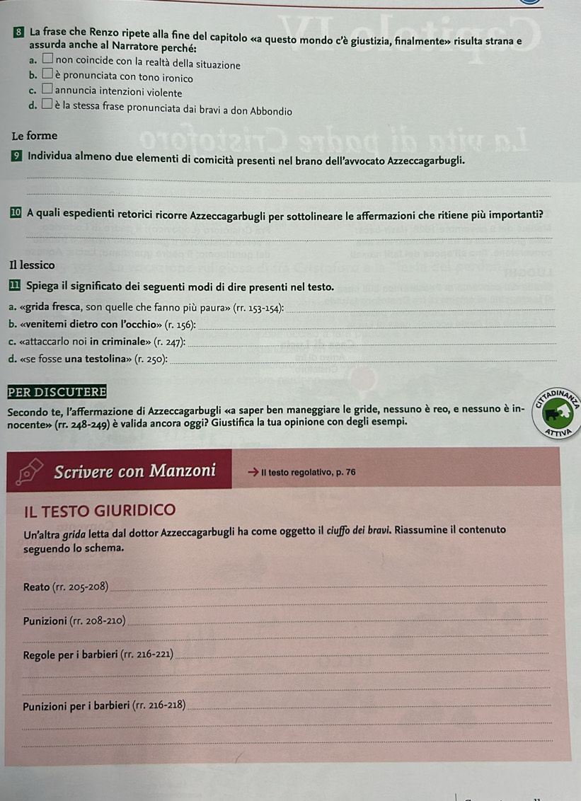 La frase che Renzo ripete alla fine del capitolo «a questo mondo c'è giustizia, finalmente» risulta strana e
assurda anche al Narratore perché:
a. □ non coincide con la realtá della situazione
b. □ è pronunciata con tono ironico
C. □ annuncia intenzioni violente
d. □ è la stessa frase pronunciata dai bravi a don Abbondio
Le forme
O Individua almeno due elementi di comicità presenti nel brano dell’avvocato Azzeccagarbugli.
_
_
⑩ A quali espedienti retorici ricorre Azzeccagarbugli per sottolineare le affermazioni che ritiene più importanti?
_
Il lessico
Spiega il significato dei seguenti modi di dire presenti nel testo.
a. «grida fresca, son quelle che fanno più paura» (rr.153-154): _
b. «venitemi dietro con l’occhio» (r.156) _
c. «attaccarlo noi in criminale» (r.247): _
d. «se fosse una testolina» (r.250) _
PER DISCUTERE TADINAA
Secondo te, l'affermazione di Azzeccagarbugli «a saper ben maneggiare le gride, nessuno è reo, e nessuno è in-
nocente» (rr.248-249) è valida ancora oggi? Giustifica la tua opinione con degli esempi.
ATTINE
Scrivere con Manzoni II testo regolativo, p. 76
IL TESTO GIURIDICO
Un’altra grida letta dal dottor Azzeccagarbugli ha come oggetto il ciuffo dei bravi. Riassumine il contenuto
seguendo lo schema.
Reato (rr.205-208)
_
_
_
Punizioni (rr.208-210)
_
Regole per i barbieri (rr.216-221)
_
_
_
Punizioni per i barbieri (rr.216-218) _
_
_