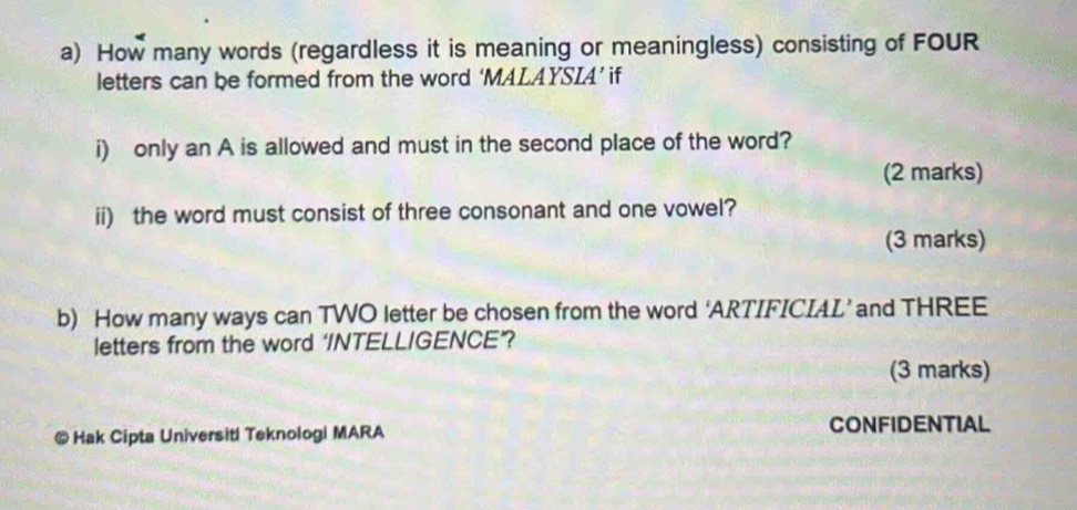 How many words (regardless it is meaning or meaningless) consisting of FOUR 
letters can be formed from the word ‘MALAYSIA’ if 
i) only an A is allowed and must in the second place of the word? 
(2 marks) 
ii) the word must consist of three consonant and one vowel? 
(3 marks) 
b) How many ways can TWO letter be chosen from the word ‘ARTIFICIAL’ and THREE 
letters from the word ‘INTELLIGENCE”? 
(3 marks) 
@ Hak Cipta Universiti Teknologi MARA CONFIDENTIAL