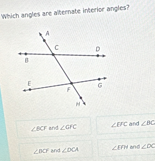 Which angles are alternate interior angles?
∠ BCF and ∠ GFC ∠ EFC and ∠ BC
∠ BCF and ∠ DCA ∠ EFH and ∠ DC