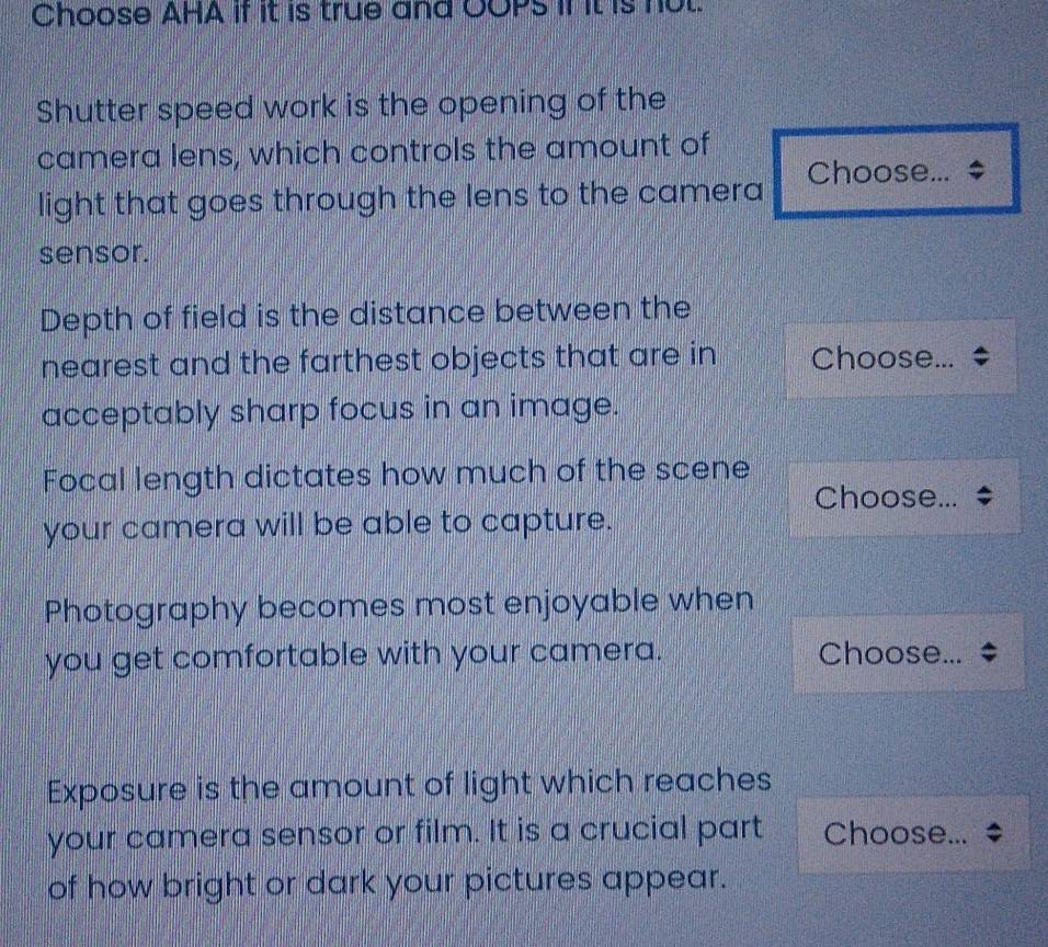 Choose AHA if it is true and OOPs if it is nut. 
Shutter speed work is the opening of the 
camera lens, which controls the amount of 
light that goes through the lens to the camera Choose... 
sensor. 
Depth of field is the distance between the 
nearest and the farthest objects that are in Choose... 
acceptably sharp focus in an image. 
Focal length dictates how much of the scene 
Choose... 
your camera will be able to capture. 
Photography becomes most enjoyable when 
you get comfortable with your camera. Choose... 
Exposure is the amount of light which reaches 
your camera sensor or film. It is a crucial part Choose... 
of how bright or dark your pictures appear.