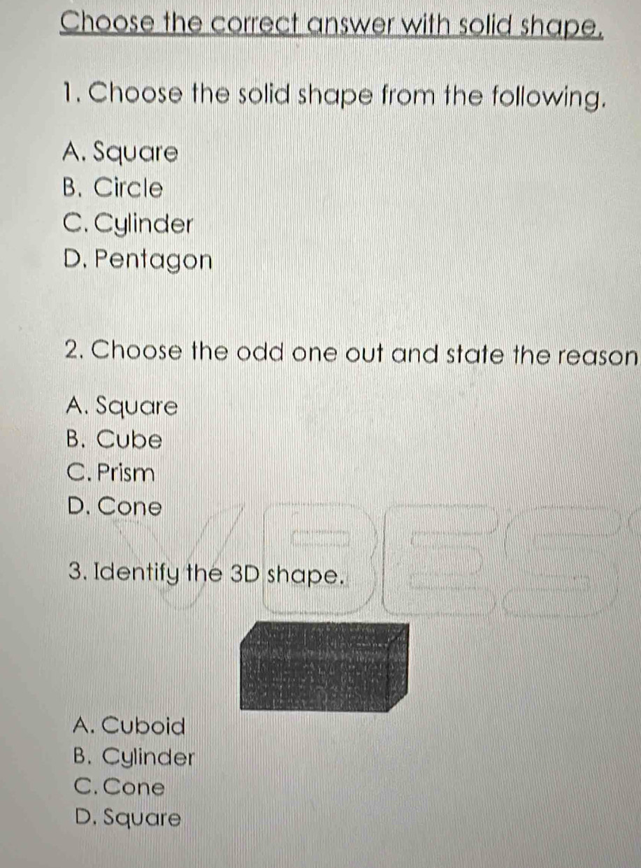 Choose the correct answer with solid shape.
1. Choose the solid shape from the following.
A. Square
B. Circle
C. Cylinder
D. Pentagon
2. Choose the odd one out and state the reason
A. Square
B. Cube
C. Prism
D. Cone
3. Identify the 3D shape.
A. Cuboid
B. Cylinder
C. Cone
D. Square