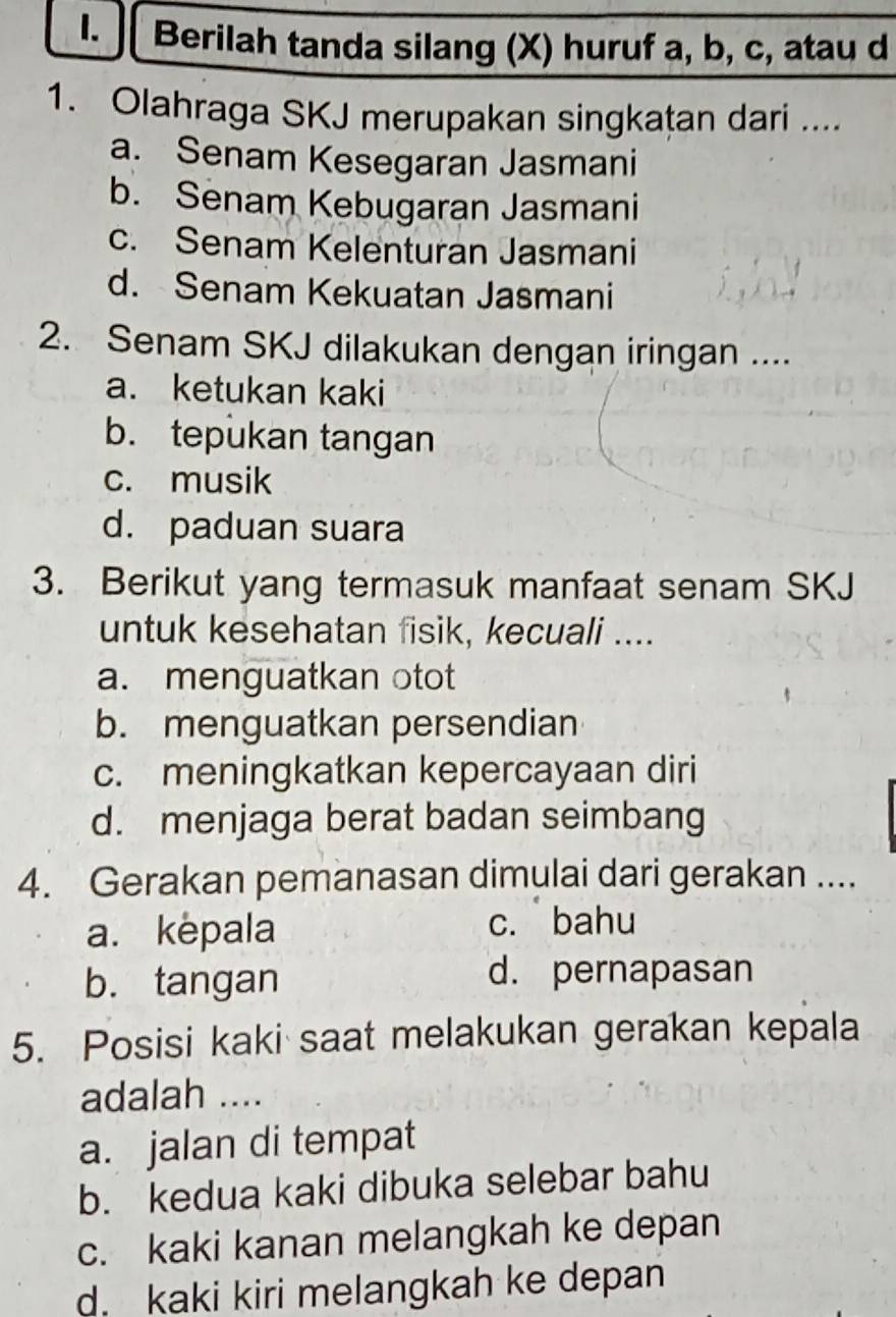 Berilah tanda silang (X) huruf a, b, c, atau d
1. Olahraga SKJ merupakan singkaṭan dari ....
a. Senam Kesegaran Jasmani
b. Senam Kebugaran Jasmani
c. Senam Kelenturan Jasmani
d. Senam Kekuatan Jasmani
2. Senam SKJ dilakukan dengan iringan ....
a. ketukan kaki
b. tepukan tangan
c. musik
d. paduan suara
3. Berikut yang termasuk manfaat senam SKJ
untuk kesehatan fisik, kecuali ....
a. menguatkan otot
b. menguatkan persendian
c. meningkatkan kepercayaan diri
d. menjaga berat badan seimbang
4. Gerakan pemanasan dimulai dari gerakan ....
a. kepala c. bahu
b. tangan d. pernapasan
5. Posisi kaki saat melakukan gerakan kepala
adalah ....
a. jalan di tempat
b. kedua kaki dibuka selebar bahu
c. kaki kanan melangkah ke depan
d. kaki kiri melangkah ke depan