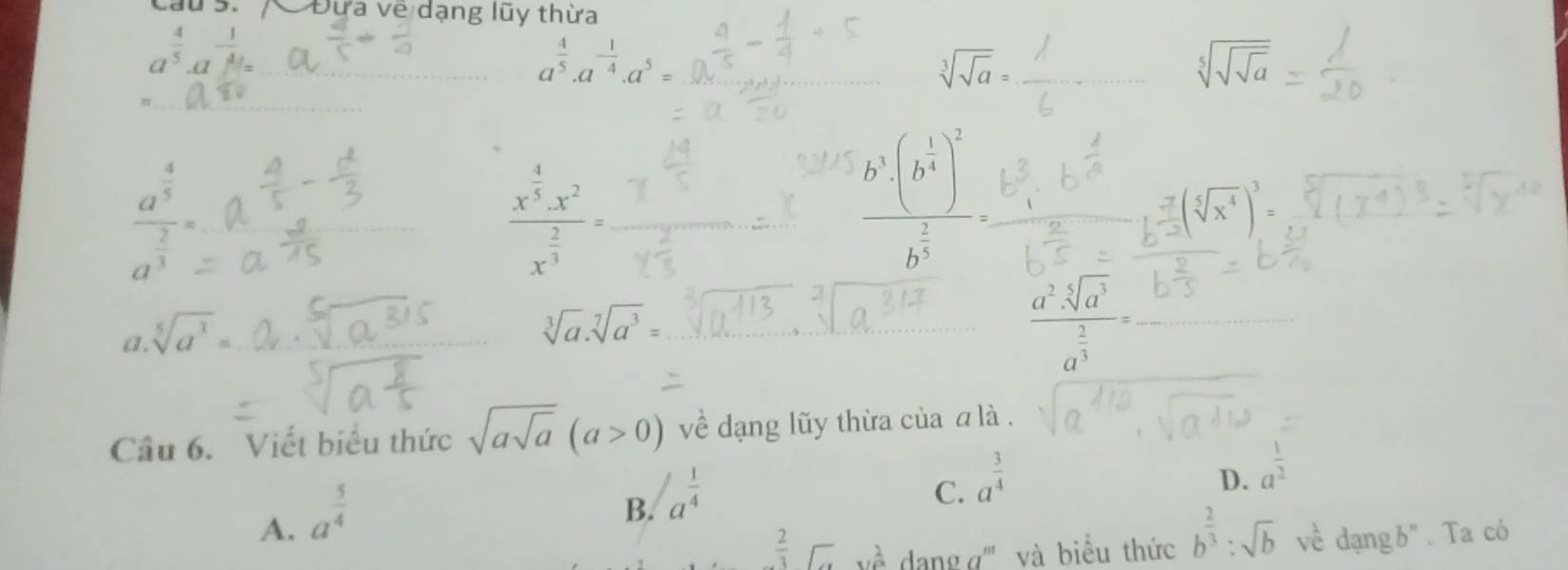 CĐừa về dạng lũy thừa
a a
a^(frac 4)5· a^(-frac 1)4· a^5=
sqrt[3](sqrt a)=
sqrt[5](sqrt sqrt a)
frac a^(frac 4)5a^(frac 2)3=
frac x^(frac 4)5· x^2x^(frac 2)3=
frac b^5· (b^(frac 1)4)^2b^(frac 2)5=
().
a sqrt[5](a^3)=
sqrt[3](a).sqrt[7](a^3)=
frac a^2· sqrt[5](a^3)a^(frac 2)3=
Câu 6. Viết biểu thức sqrt(asqrt a)(a>0) về dạng lũy thừa của α là .
C. a^(frac 3)4
A. a^(frac 5)4
B. a^(frac 1)4
D. a^(frac 1)2
 2/3 □ 2 dang g''' và biểu thức b^(frac 2)3:sqrt(b) về dạng b". Ta có