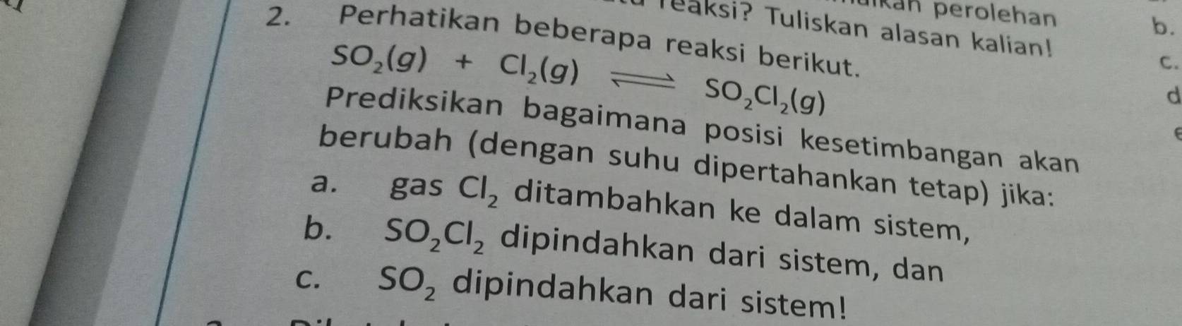 pkan perolehan 
b. 
TTeaksi? Tuliskan alasan kalian! C. 
2. Perhatikan beberapa reaksi berikut.
SO_2(g)+Cl_2(g)leftharpoons SO_2Cl_2(g)
d 
Prediksikan bagaimana posisi kesetimbangan akan 
berubah (dengan suhu dipertahankan tetap) jika: 
a. gas Cl_2 ditambahkan ke dalam sistem, 
b. SO_2Cl_2 dipindahkan dari sistem, dan 
C. SO_2 dipindahkan dari sistem!