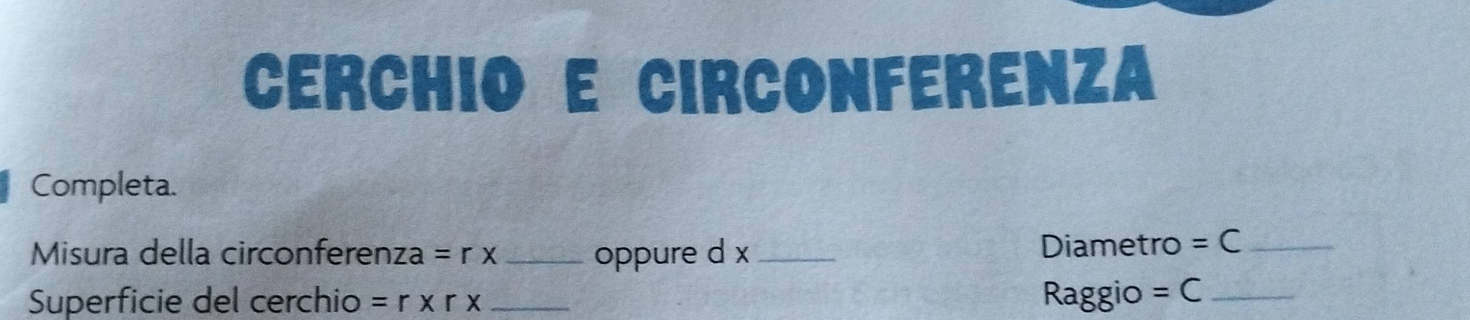 CERCHIO E CIRCOnFeRENza 
Completa. 
Misura della circonferenza =rx oppure d x Diametro =C _ 
Superficie del cerchio =r* r* _ Raggio =C _