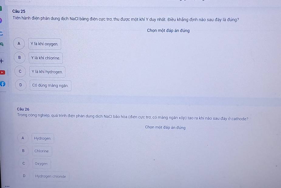 Tiến hành điện phân dung dịch NaCl bằng điện cực trợ, thu được một khí Y duy nhất. Điều khẳng định nào sau đây là đúng?
Chọn một đáp án đúng
A Y là khí oxygen.
B Y là khí chlorine.
+
C Y là khí hydrogen.
D Có dùng màng ngăn
Câu 26
Trong công nghiệp, quá trình điện phân dung dịch NaCl bão hòa (điện cực trơ, có màng ngăn xốp) tạo ra khí nào sau đây ở cathode?
Chọn một đáp án đúng
A Hydrogen.
B Chlorine
C Oxygen
D Hydrogen chloride
..