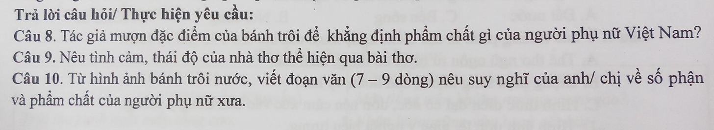 Trả lời câu hỏi/ Thực hiện yêu cầu: 
Câu 8. Tác giả mượn đặc điểm của bánh trôi để khẳng định phẩm chất gì của người phụ nữ Việt Nam? 
Câu 9. Nêu tình cảm, thái độ của nhà thơ thể hiện qua bài thơ. 
Câu 10. Từ hình ảnh bánh trôi nước, viết đoạn văn (7 - 9 dòng) nêu suy nghĩ của anh/ chị về số phận 
và phẩm chất của người phụ nữ xưa.