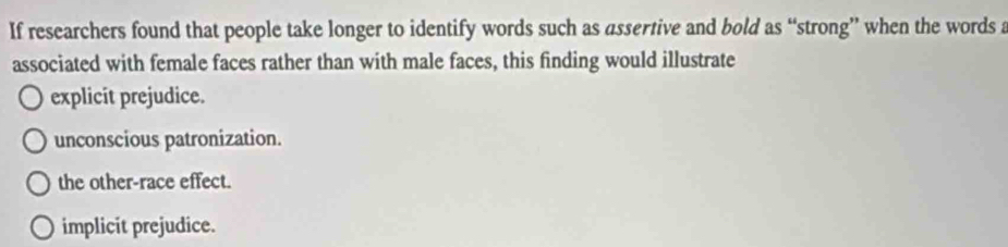 If researchers found that people take longer to identify words such as assertive and bold as “strong” when the words a
associated with female faces rather than with male faces, this finding would illustrate
explicit prejudice.
unconscious patronization.
the other-race effect.
implicit prejudice.