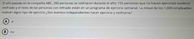 El año pasado en la compañía ABC, 200 personas se resfriaron durante el año; 155 personas que no hacen ejercicios tuvieron
resfriado y el resto de las personas con refriado están en un programa de ejercicio semanal. La mitad de los 1,000 empleados
realizan algún tipo de ejercicio.¿Son eventos independientes hacer ejercicio y resfriarse?
Asi
B  no