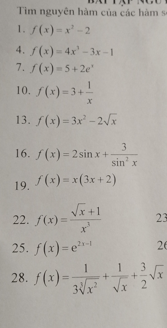 Tìm nguyên hàm của các hàm sĩ 
1. f(x)=x^2-2
4. f(x)=4x^3-3x-1
7. f(x)=5+2e^x
10. f(x)=3+ 1/x 
13. f(x)=3x^2-2sqrt(x)
16. f(x)=2sin x+ 3/sin^2x 
19. f(x)=x(3x+2)
22. f(x)= (sqrt(x)+1)/x^3 
23 
25. f(x)=e^(2x-1)
26 
28. f(x)= 1/3sqrt[3](x^2) + 1/sqrt(x) + 3/2 sqrt(x)