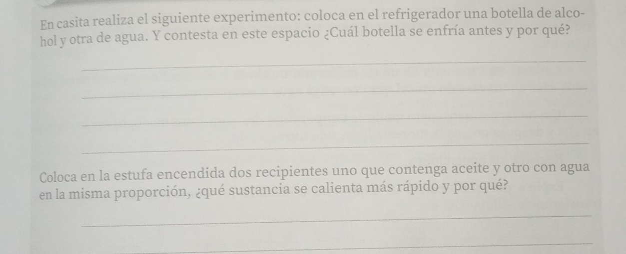 En casita realiza el siguiente experimento: coloca en el refrigerador una botella de alco- 
hol y otra de agua. Y contesta en este espacio ¿Cuál botella se enfría antes y por qué? 
_ 
_ 
_ 
_ 
Coloca en la estufa encendida dos recipientes uno que contenga aceite y otro con agua 
en la misma proporción, ¿qué sustancia se calienta más rápido y por qué? 
_ 
_